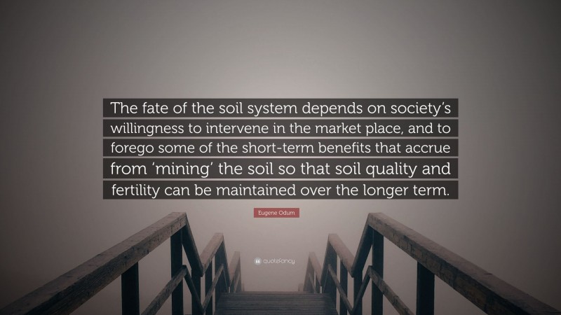 Eugene Odum Quote: “The fate of the soil system depends on society’s willingness to intervene in the market place, and to forego some of the short-term benefits that accrue from ‘mining’ the soil so that soil quality and fertility can be maintained over the longer term.”