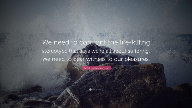 Harriet McBryde Johnson Quote: “We need to confront the life-killing stereotype that says we’re all about suffering. We need to bear witness to our pleasures.”