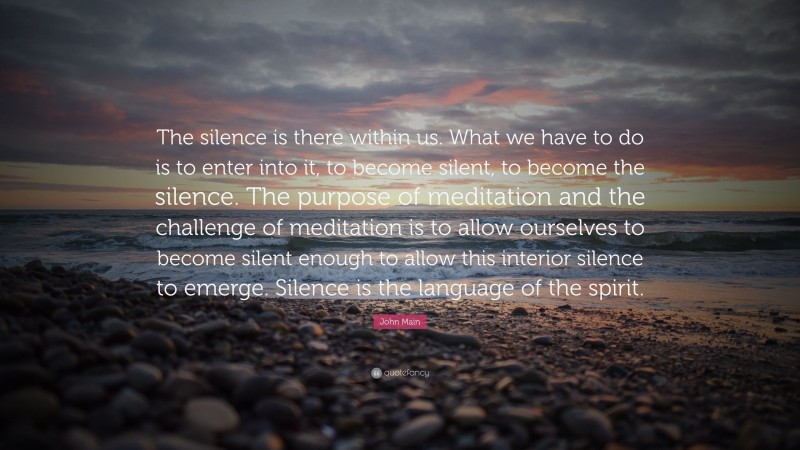 John Main Quote: “The silence is there within us. What we have to do is to enter into it, to become silent, to become the silence. The purpose of meditation and the challenge of meditation is to allow ourselves to become silent enough to allow this interior silence to emerge. Silence is the language of the spirit.”