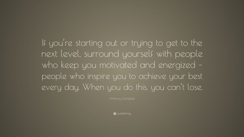 Anthony Famiglietti Quote: “If you’re starting out or trying to get to the next level, surround yourself with people who keep you motivated and energized – people who inspire you to achieve your best every day. When you do this, you can’t lose.”