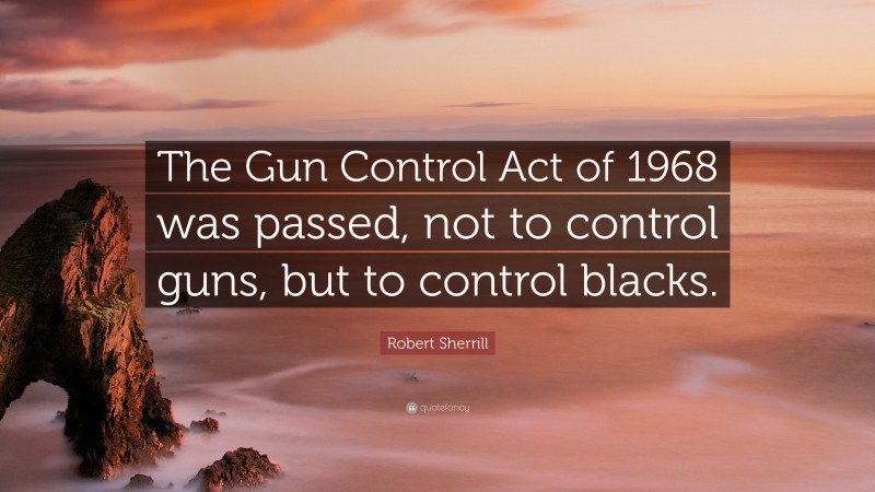 Robert Sherrill Quote: “The Gun Control Act of 1968 was passed, not to control guns, but to control blacks.”