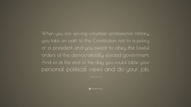 Nathaniel Fick Quote: “When you are serving volunteer professional military, you take an oath to the Constitution, not to a policy or a president and you swear to obey the lawful orders of the democratically elected government. And so at the end of the day you could table your personal political views and do your job.”