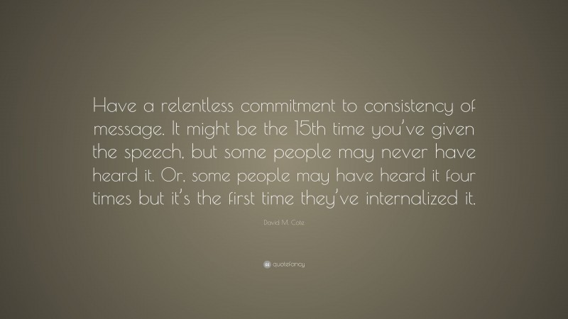 David M. Cote Quote: “Have a relentless commitment to consistency of message. It might be the 15th time you’ve given the speech, but some people may never have heard it. Or, some people may have heard it four times but it’s the first time they’ve internalized it.”