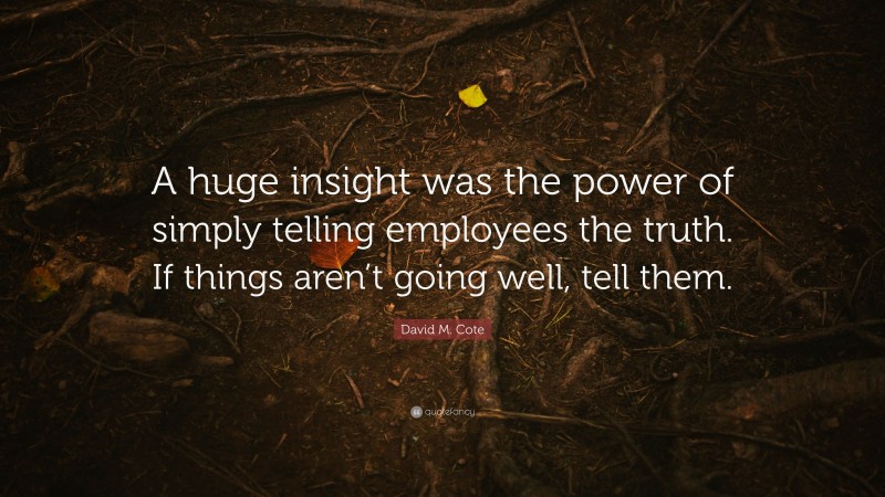 David M. Cote Quote: “A huge insight was the power of simply telling employees the truth. If things aren’t going well, tell them.”