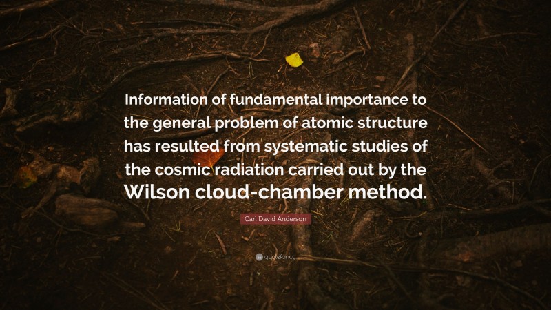 Carl David Anderson Quote: “Information of fundamental importance to the general problem of atomic structure has resulted from systematic studies of the cosmic radiation carried out by the Wilson cloud-chamber method.”