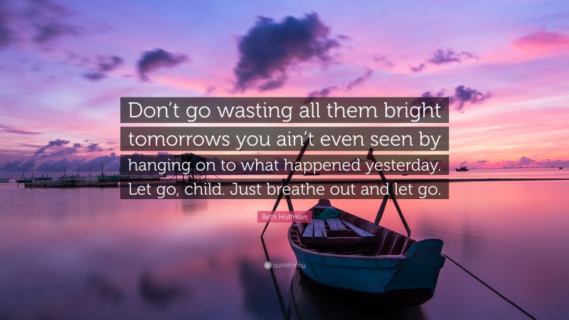 Beth Hoffman Quote: “Don’t go wasting all them bright tomorrows you ain’t even seen by hanging on to what happened yesterday. Let go, child. Just breathe out and let go.”