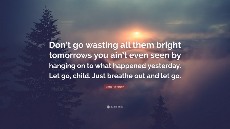 Beth Hoffman Quote: “Don’t go wasting all them bright tomorrows you ain’t even seen by hanging on to what happened yesterday. Let go, child. Just breathe out and let go.”