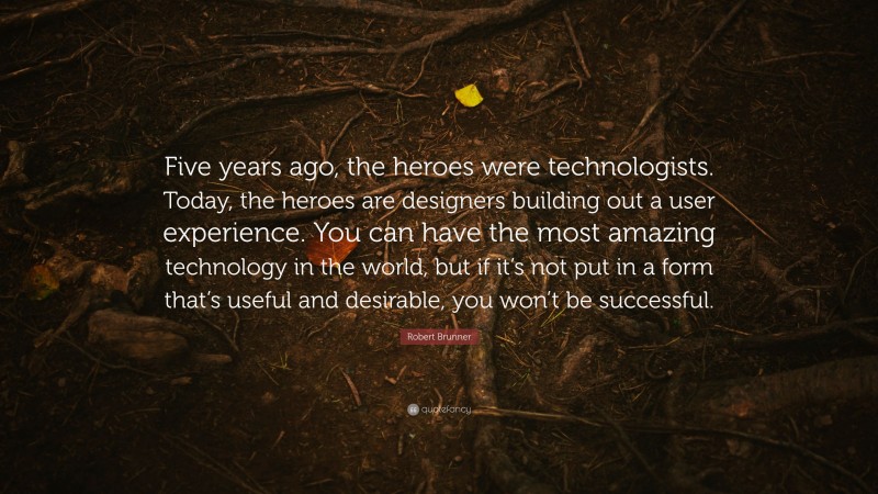 Robert Brunner Quote: “Five years ago, the heroes were technologists. Today, the heroes are designers building out a user experience. You can have the most amazing technology in the world, but if it’s not put in a form that’s useful and desirable, you won’t be successful.”