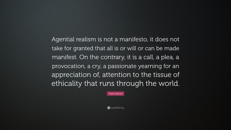Karen Barad Quote: “Agential realism is not a manifesto, it does not take for granted that all is or will or can be made manifest. On the contrary, it is a call, a plea, a provocation, a cry, a passionate yearning for an appreciation of, attention to the tissue of ethicality that runs through the world.”
