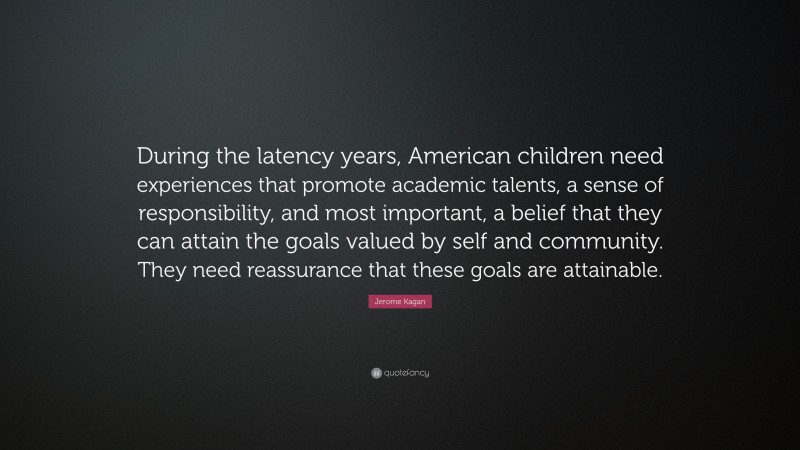 Jerome Kagan Quote: “During the latency years, American children need experiences that promote academic talents, a sense of responsibility, and most important, a belief that they can attain the goals valued by self and community. They need reassurance that these goals are attainable.”