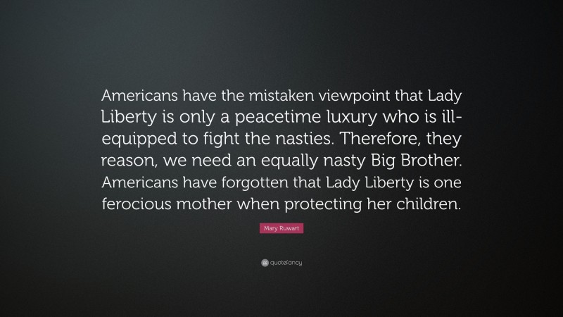 Mary Ruwart Quote: “Americans have the mistaken viewpoint that Lady Liberty is only a peacetime luxury who is ill-equipped to fight the nasties. Therefore, they reason, we need an equally nasty Big Brother. Americans have forgotten that Lady Liberty is one ferocious mother when protecting her children.”