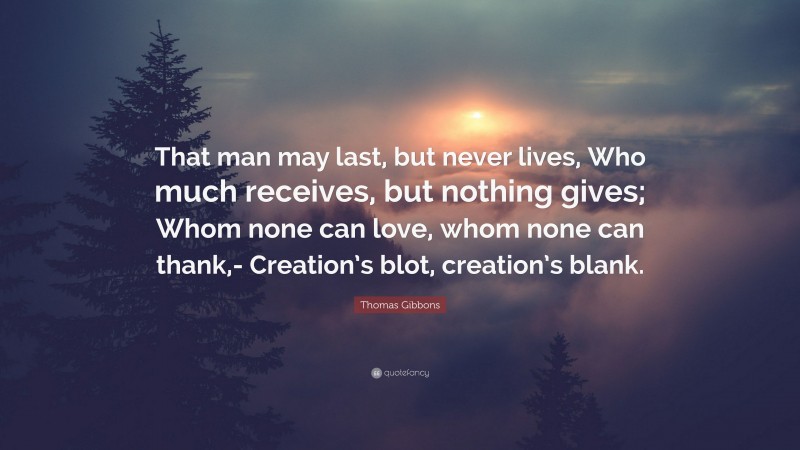 Thomas Gibbons Quote: “That man may last, but never lives, Who much receives, but nothing gives; Whom none can love, whom none can thank,- Creation’s blot, creation’s blank.”