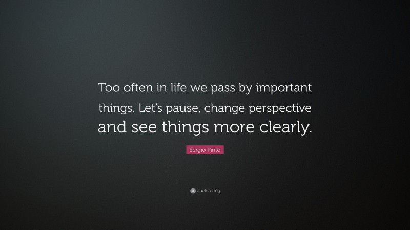 Sergio Pinto Quote: “Too often in life we pass by important things. Let’s pause, change perspective and see things more clearly.”