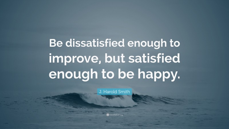 J. Harold Smith Quote: “Be dissatisfied enough to improve, but satisfied enough to be happy.”