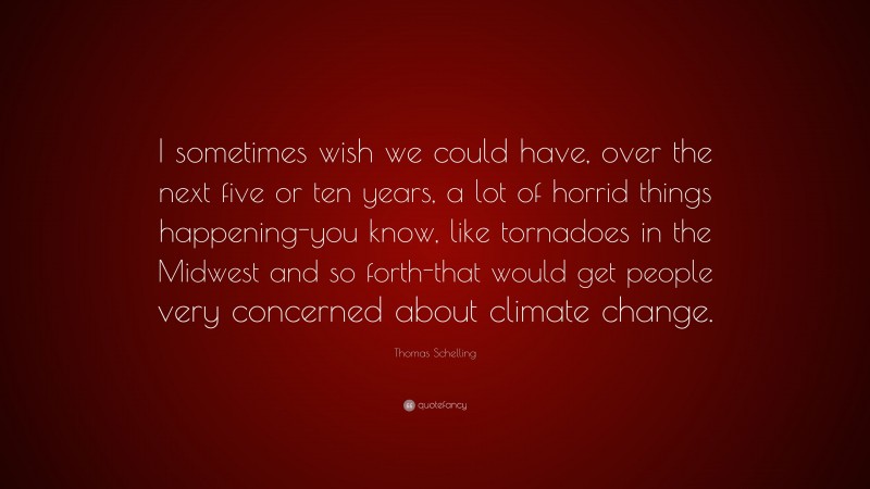 Thomas Schelling Quote: “I sometimes wish we could have, over the next five or ten years, a lot of horrid things happening-you know, like tornadoes in the Midwest and so forth-that would get people very concerned about climate change.”