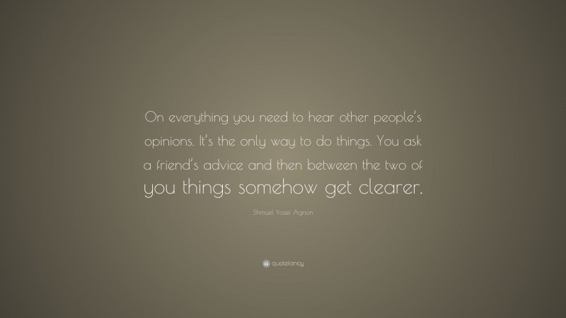 Shmuel Yosef Agnon Quote: “On everything you need to hear other people’s opinions. It’s the only way to do things. You ask a friend’s advice and then between the two of you things somehow get clearer.”