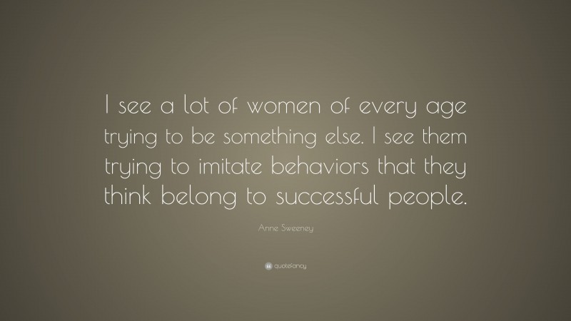 Anne Sweeney Quote: “I see a lot of women of every age trying to be something else. I see them trying to imitate behaviors that they think belong to successful people.”