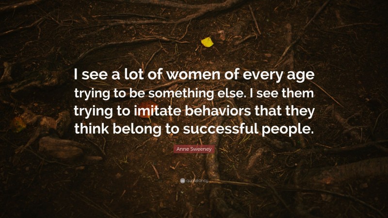 Anne Sweeney Quote: “I see a lot of women of every age trying to be something else. I see them trying to imitate behaviors that they think belong to successful people.”