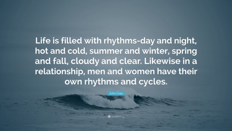 John Gray Quote: “Life is filled with rhythms-day and night, hot and cold, summer and winter, spring and fall, cloudy and clear. Likewise in a relationship, men and women have their own rhythms and cycles.”
