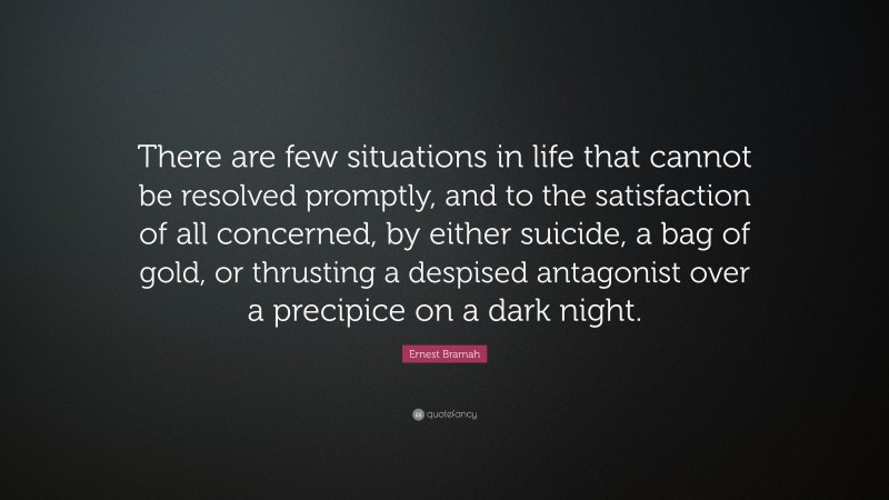 Ernest Bramah Quote: “There are few situations in life that cannot be resolved promptly, and to the satisfaction of all concerned, by either suicide, a bag of gold, or thrusting a despised antagonist over a precipice on a dark night.”