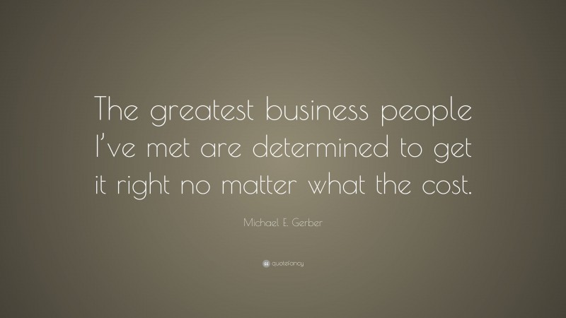 Michael E. Gerber Quote: “The greatest business people I’ve met are determined to get it right no matter what the cost.”