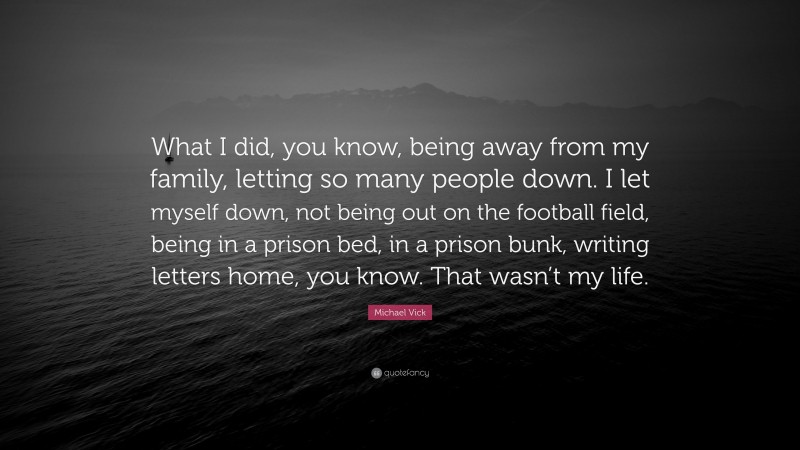 Michael Vick Quote: “What I did, you know, being away from my family, letting so many people down. I let myself down, not being out on the football field, being in a prison bed, in a prison bunk, writing letters home, you know. That wasn’t my life.”