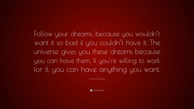 Michael Flatley Quote: “Follow your dreams, because you wouldn’t want it so bad if you couldn’t have it. The universe gives you these dreams because you can have them. If you’re willing to work for it, you can have anything you want.”