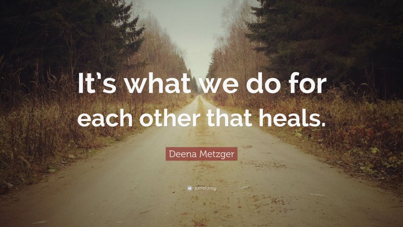 Deena Metzger Quote: “It’s what we do for each other that heals.”