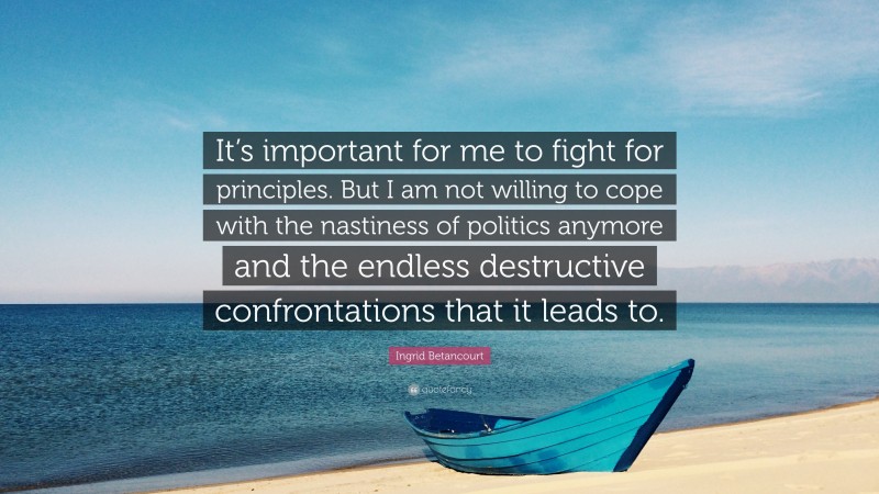 Ingrid Betancourt Quote: “It’s important for me to fight for principles. But I am not willing to cope with the nastiness of politics anymore and the endless destructive confrontations that it leads to.”