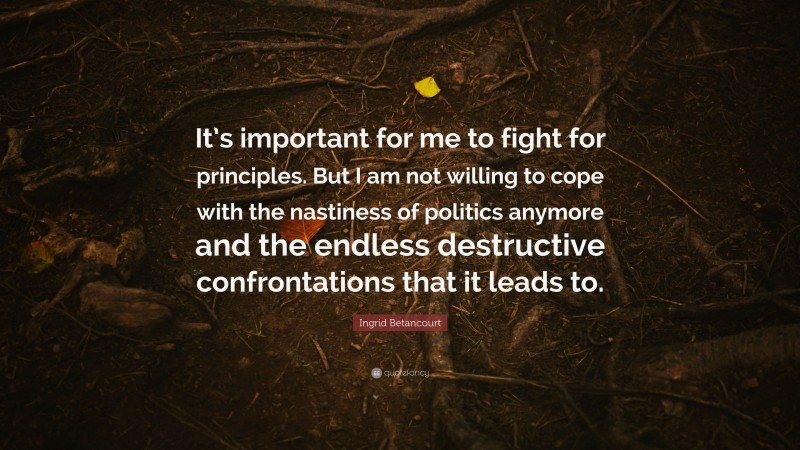 Ingrid Betancourt Quote: “It’s important for me to fight for principles. But I am not willing to cope with the nastiness of politics anymore and the endless destructive confrontations that it leads to.”