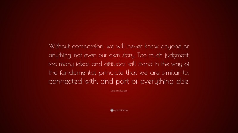 Deena Metzger Quote: “Without compassion, we will never know anyone or anything, not even our own story. Too much judgment, too many ideas and attitudes will stand in the way of the fundamental principle that we are similar to, connected with, and part of everything else.”