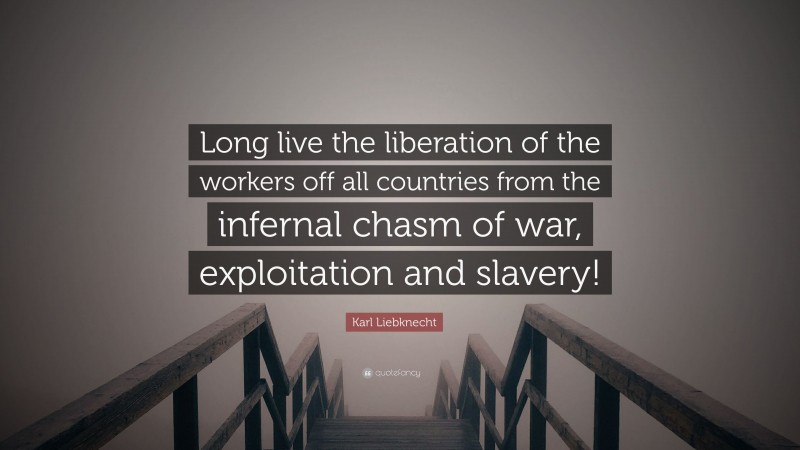 Karl Liebknecht Quote: “Long live the liberation of the workers off all countries from the infernal chasm of war, exploitation and slavery!”