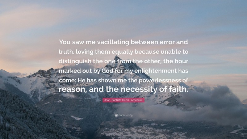 Jean-Baptiste Henri Lacordaire Quote: “You saw me vacillating between error and truth, loving them equally because unable to distinguish the one from the other; the hour marked out by God for my enlightenment has come: He has shown me the powerlessness of reason, and the necessity of faith.”
