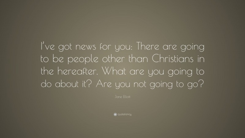 Jane Elliott Quote: “I’ve got news for you: There are going to be people other than Christians in the hereafter. What are you going to do about it? Are you not going to go?”