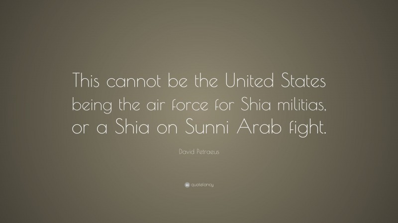 David Petraeus Quote: “This cannot be the United States being the air force for Shia militias, or a Shia on Sunni Arab fight.”