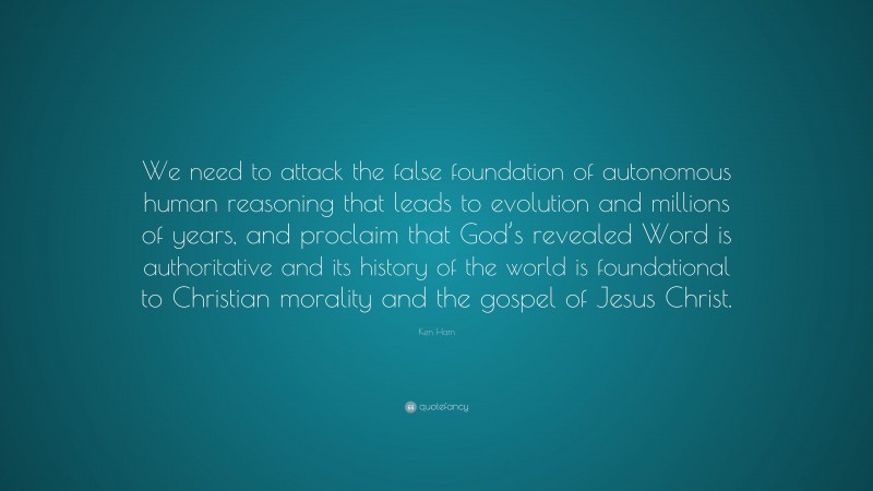 Ken Ham Quote: “We need to attack the false foundation of autonomous human reasoning that leads to evolution and millions of years, and proclaim that God’s revealed Word is authoritative and its history of the world is foundational to Christian morality and the gospel of Jesus Christ.”