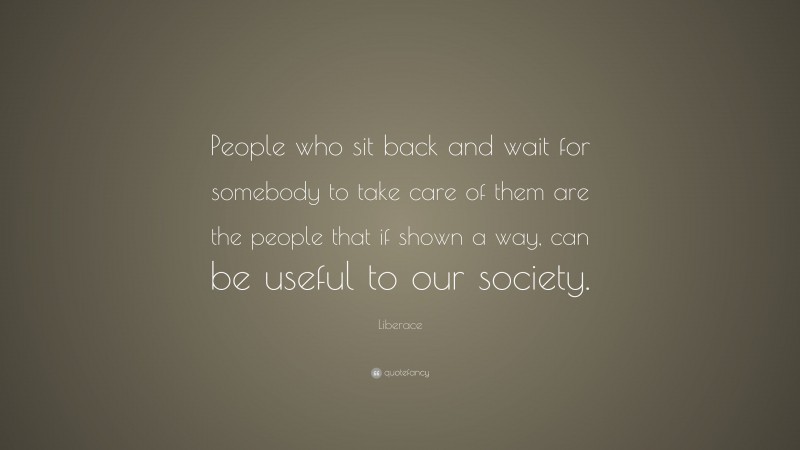 Liberace Quote: “People who sit back and wait for somebody to take care of them are the people that if shown a way, can be useful to our society.”