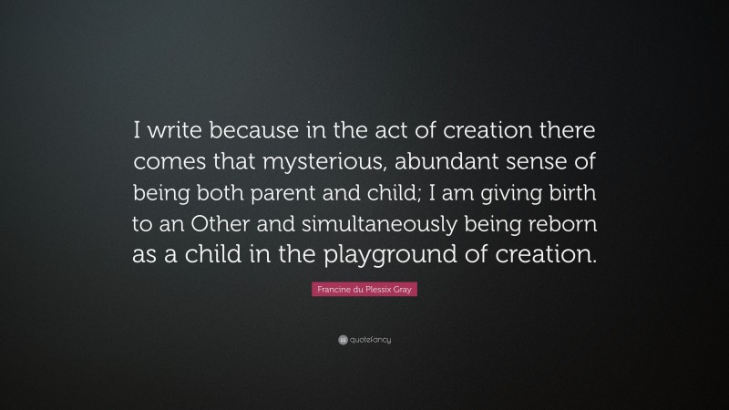 Francine du Plessix Gray Quote: “I write because in the act of creation there comes that mysterious, abundant sense of being both parent and child; I am giving birth to an Other and simultaneously being reborn as a child in the playground of creation.”