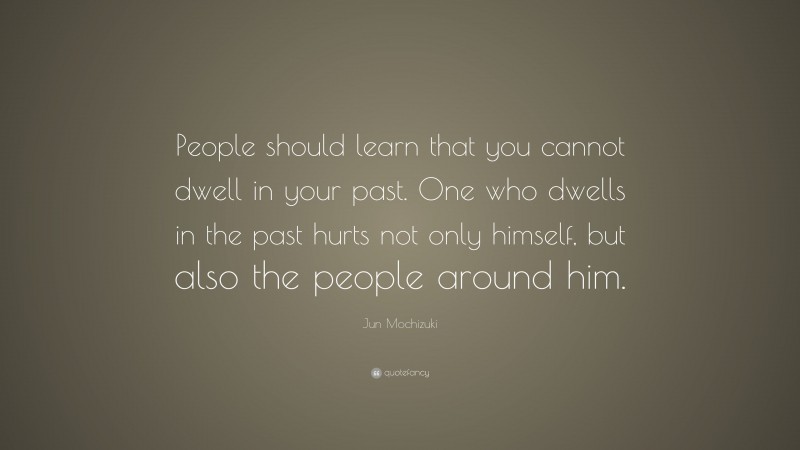 Jun Mochizuki Quote: “People should learn that you cannot dwell in your past. One who dwells in the past hurts not only himself, but also the people around him.”