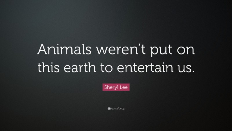 Sheryl Lee Quote: “Animals weren’t put on this earth to entertain us.”