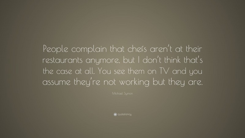 Michael Symon Quote: “People complain that chefs aren’t at their restaurants anymore, but I don’t think that’s the case at all. You see them on TV and you assume they’re not working but they are.”