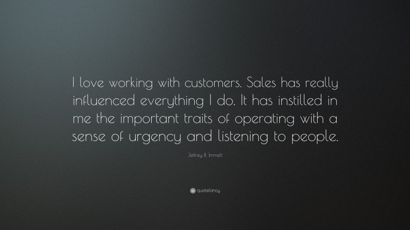 Jeffrey R. Immelt Quote: “I love working with customers. Sales has really influenced everything I do. It has instilled in me the important traits of operating with a sense of urgency and listening to people.”