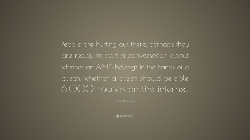 Brian Williams Quote: “People are hurting out there, perhaps they are ready to start a conversation about whether an AR-15 belongs in the hands of a citizen, whether a citizen should be able 6,000 rounds on the internet.”