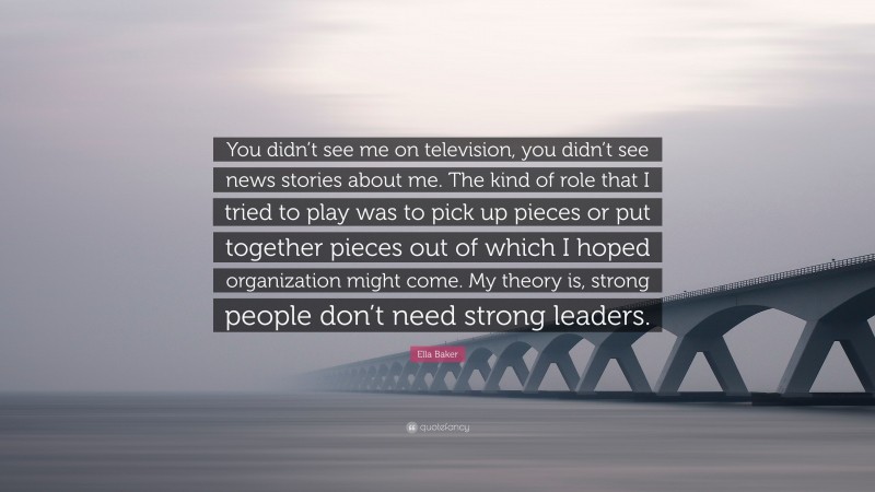 Ella Baker Quote: “You didn’t see me on television, you didn’t see news stories about me. The kind of role that I tried to play was to pick up pieces or put together pieces out of which I hoped organization might come. My theory is, strong people don’t need strong leaders.”