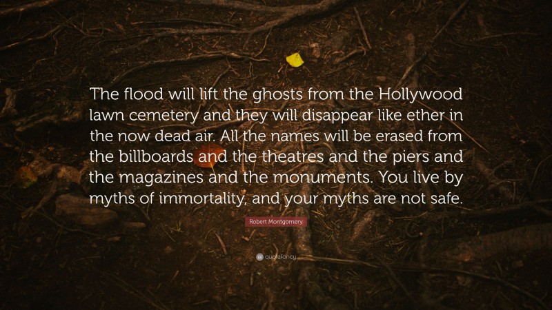 Robert Montgomery Quote: “The flood will lift the ghosts from the Hollywood lawn cemetery and they will disappear like ether in the now dead air. All the names will be erased from the billboards and the theatres and the piers and the magazines and the monuments. You live by myths of immortality, and your myths are not safe.”