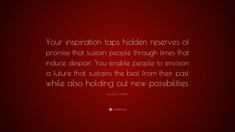 Ronald A. Heifetz Quote: “Your inspiration taps hidden reserves of promise that sustain people through times that induce despair. You enable people to envision a future that sustains the best from their past while also holding out new possibilities.”