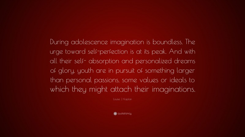 Louise J. Kaplan Quote: “During adolescence imagination is boundless. The urge toward self-perfection is at its peak. And with all their self- absorption and personalized dreams of glory, youth are in pursuit of something larger than personal passions, some values or ideals to which they might attach their imaginations.”