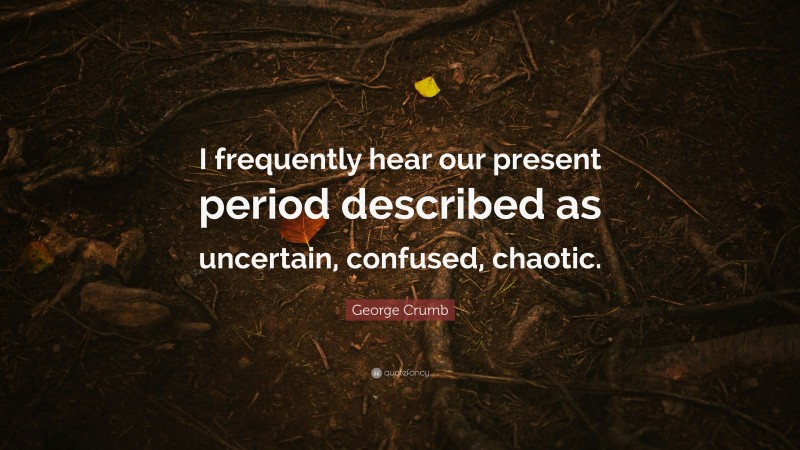 George Crumb Quote: “I frequently hear our present period described as uncertain, confused, chaotic.”