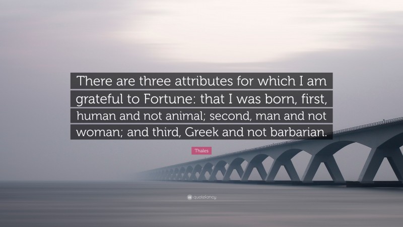 Thales Quote: “There are three attributes for which I am grateful to Fortune: that I was born, first, human and not animal; second, man and not woman; and third, Greek and not barbarian.”