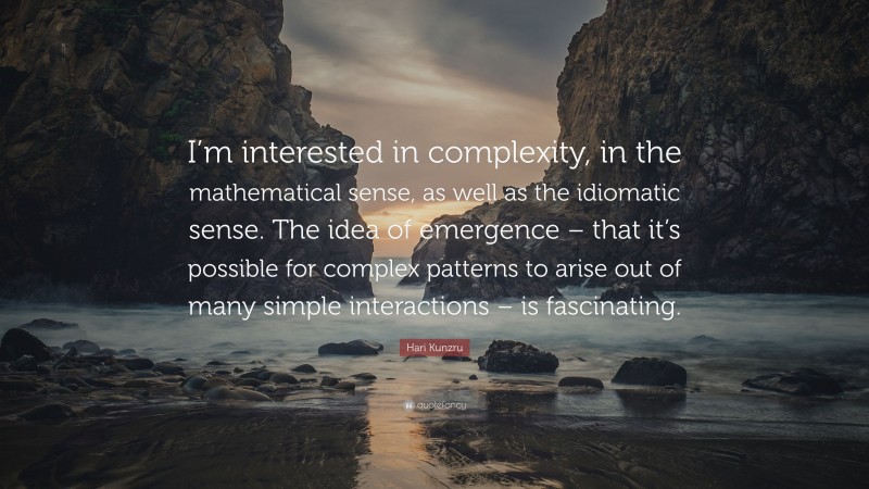 Hari Kunzru Quote: “I’m interested in complexity, in the mathematical sense, as well as the idiomatic sense. The idea of emergence – that it’s possible for complex patterns to arise out of many simple interactions – is fascinating.”